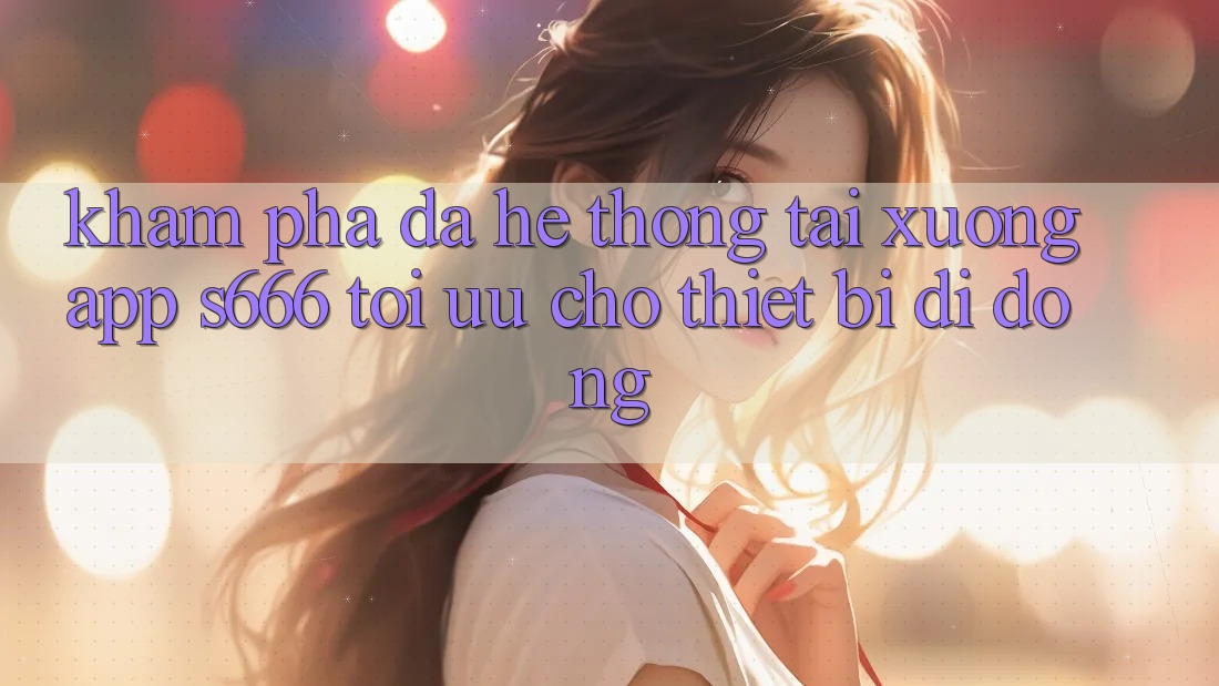Khám phá Đa Hệ thống – Tải xuống App s666 Tối Ưu Cho Thiết Bị Di Động