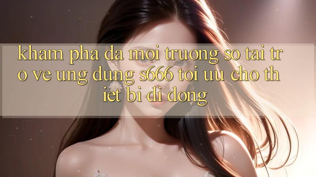 Khám phá Đa Môi trường số – Tải trở về Ứng dụng s666 Tối Ưu Cho Thiết Bị Di Động