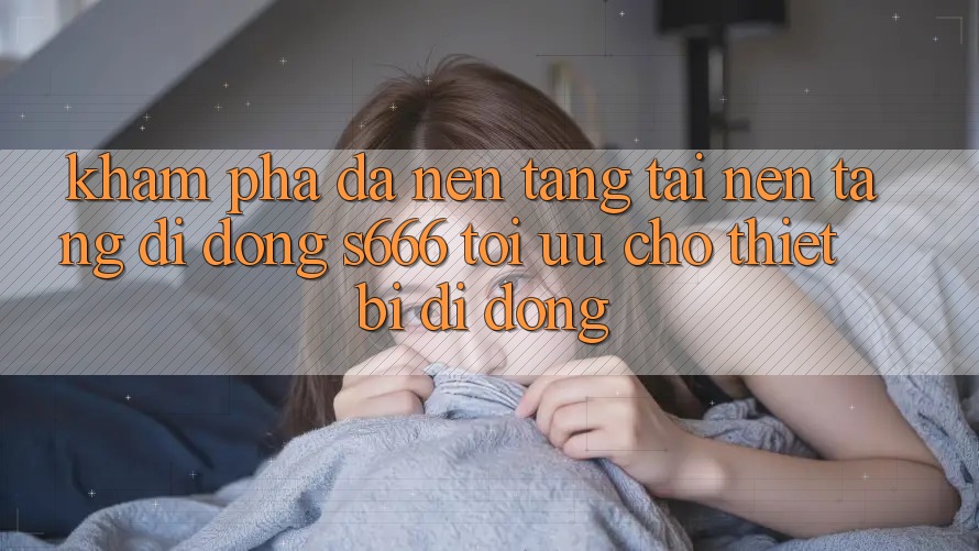 Khám phá Đa Nền Tảng – Tải Nền tảng di động s666 Tối Ưu Cho Thiết Bị Di Động