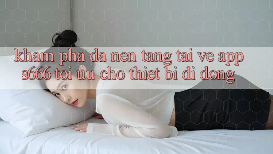 Khám phá Đa Nền Tảng – Tải về App s666 Tối Ưu Cho Thiết Bị Di Động