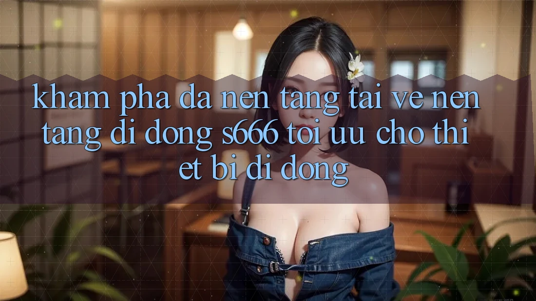 Khám phá Đa Nền Tảng – Tải về Nền tảng di động s666 Tối Ưu Cho Thiết Bị Di Động