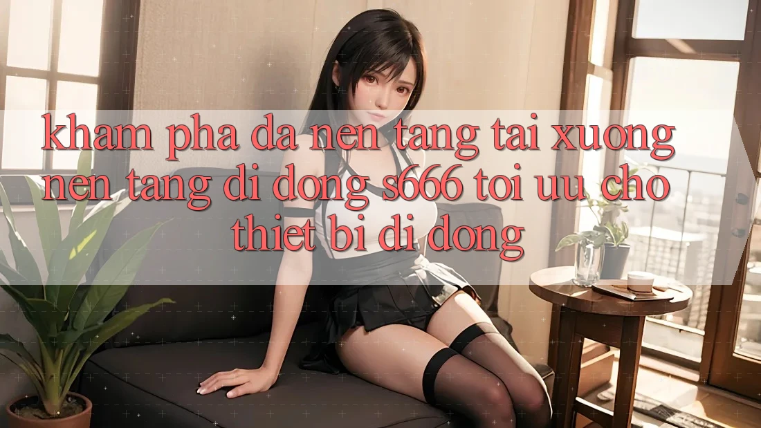 Khám phá Đa Nền Tảng – Tải xuống Nền tảng di động s666 Tối Ưu Cho Thiết Bị Di Động