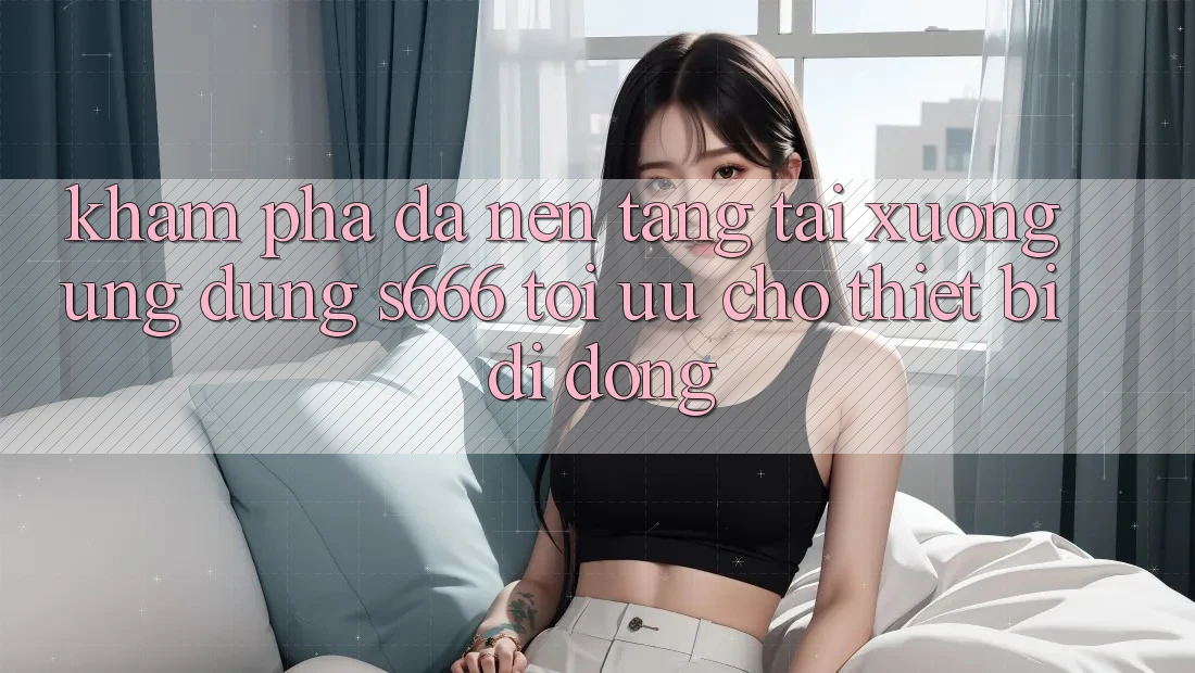 Khám phá Đa Nền Tảng – Tải xuống Ứng dụng s666 Tối Ưu Cho Thiết Bị Di Động