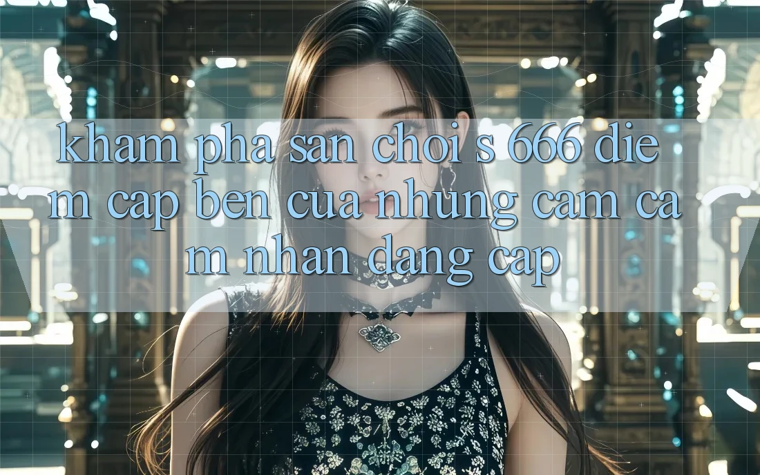 Khám Phá Sân Chơi s 666 – Điểm Cập bến Của Những Cảm cảm nhận Đẳng cấp