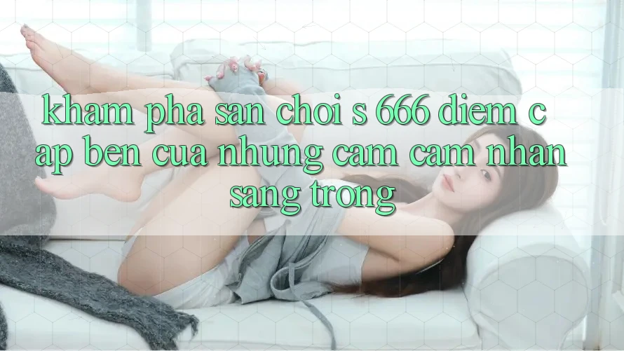 Khám Phá Sân Chơi s 666 – Điểm Cập bến Của Những Cảm cảm nhận Sang trọng