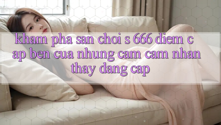 Khám Phá Sân Chơi s 666 – Điểm Cập bến Của Những Cảm cảm nhận thấy Đẳng cấp