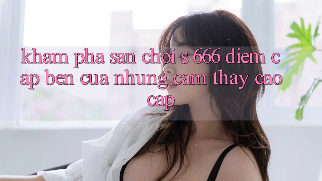 Khám Phá Sân Chơi s 666 – Điểm Cập bến Của Những Cảm thấy Cao cấp
