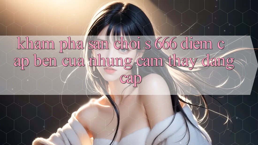 Khám Phá Sân Chơi s 666 – Điểm Cập bến Của Những Cảm thấy Đẳng cấp
