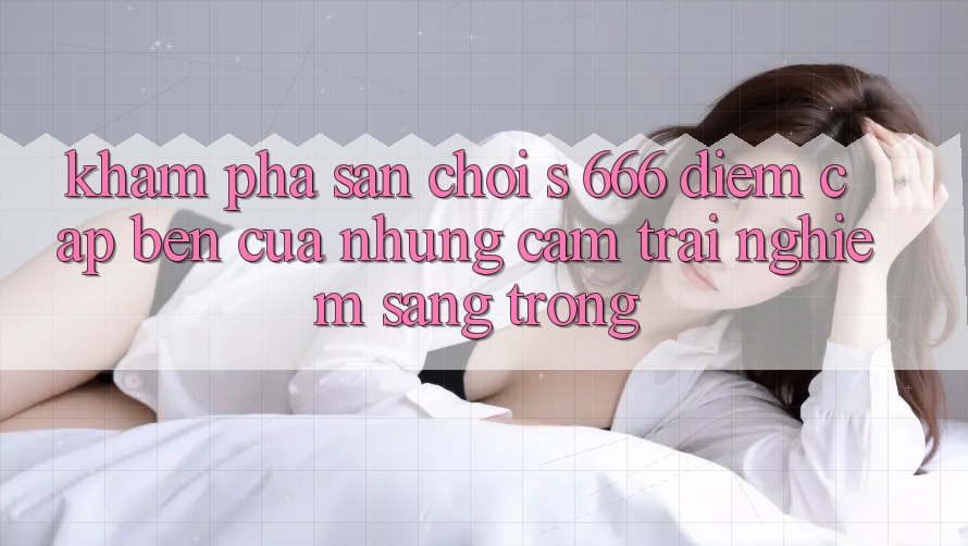 Khám Phá Sân Chơi s 666 – Điểm Cập bến Của Những Cảm trải nghiệm Sang trọng