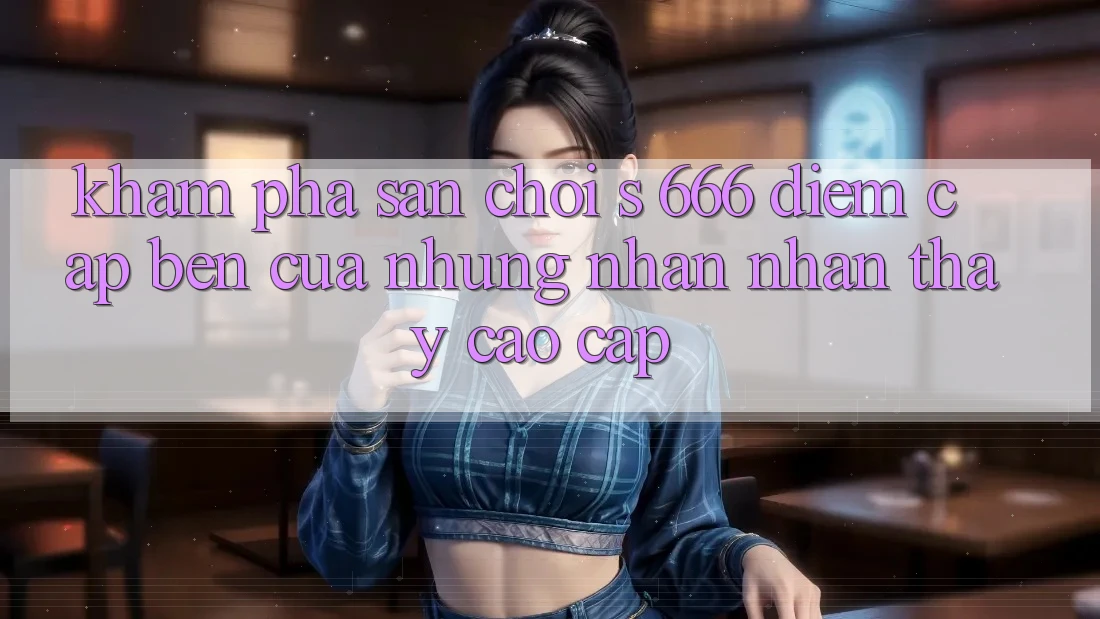 Khám Phá Sân Chơi s 666 – Điểm Cập bến Của Những Nhận nhận thấy Cao cấp