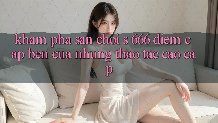Khám Phá Sân Chơi s 666 – Điểm Cập bến Của Những Thao tác Cao cấp