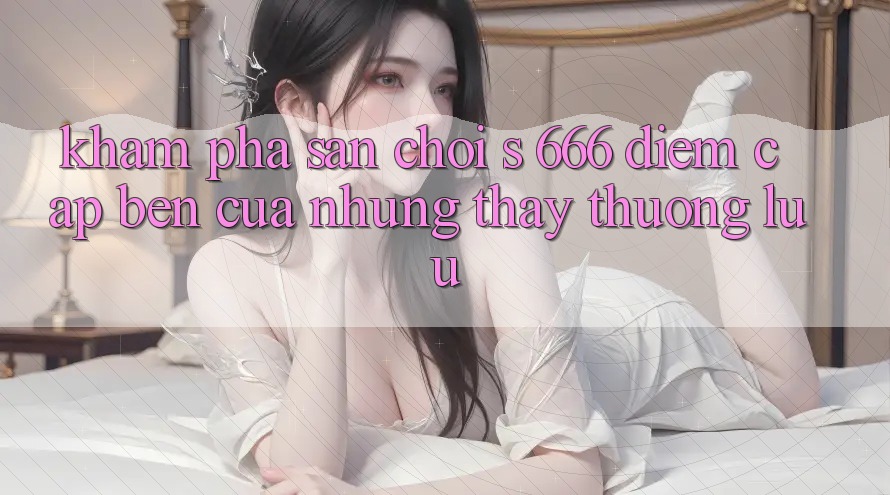 Khám Phá Sân Chơi s 666 – Điểm Cập bến Của Những Thấy Thượng Lưu