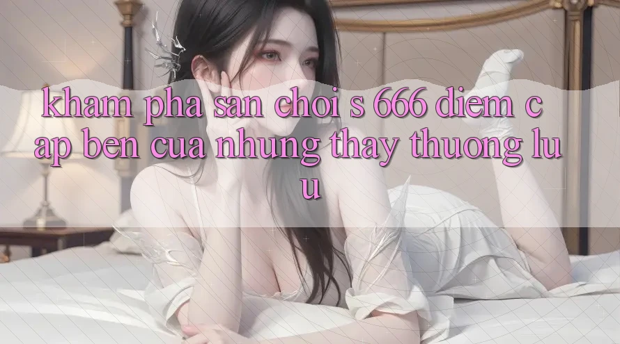 Khám Phá Sân Chơi s 666 – Điểm Cập bến Của Những Thấy Thượng Lưu