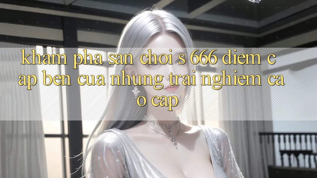 Khám Phá Sân Chơi s 666 – Điểm Cập bến Của Những Trải Nghiệm Cao cấp