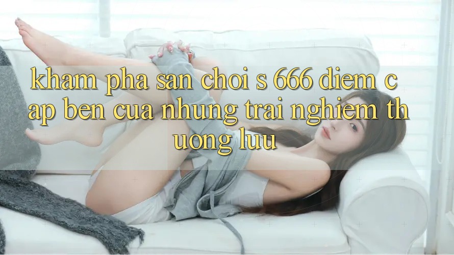 Khám Phá Sân Chơi s 666 – Điểm Cập bến Của Những Trải Nghiệm Thượng Lưu