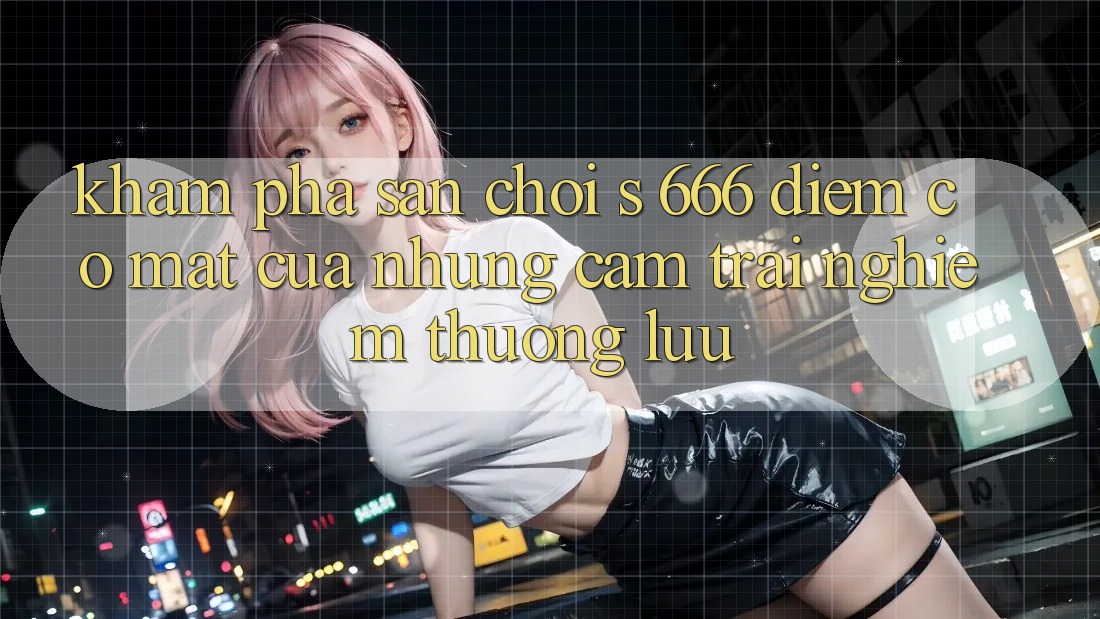 Khám Phá Sân Chơi s 666 – Điểm Có mặt Của Những Cảm trải nghiệm Thượng Lưu