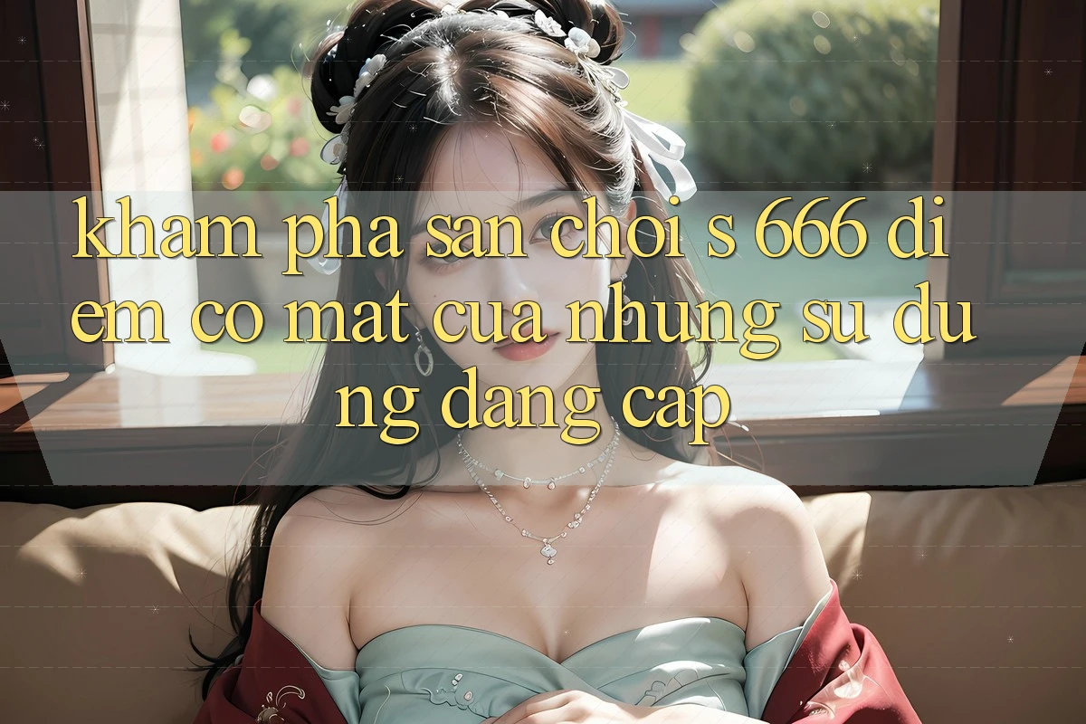 Khám Phá Sân Chơi s 666 – Điểm Có mặt Của Những Sử dụng Đẳng cấp