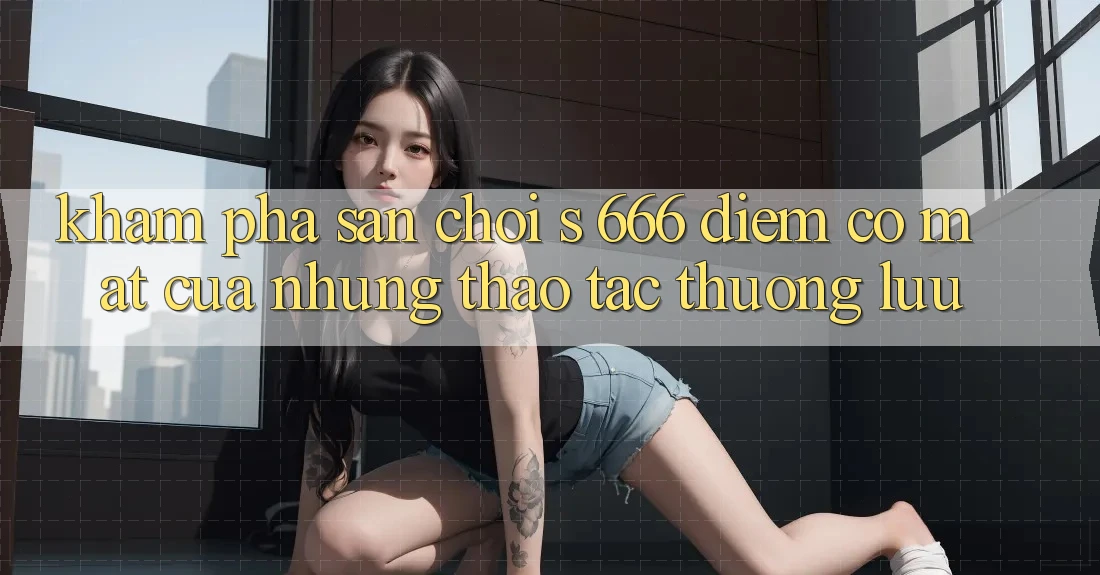 Khám Phá Sân Chơi s 666 – Điểm Có mặt Của Những Thao tác Thượng Lưu