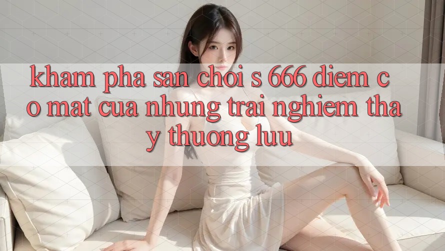 Khám Phá Sân Chơi s 666 – Điểm Có mặt Của Những Trải nghiệm thấy Thượng Lưu