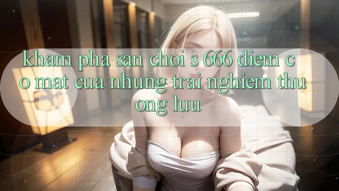 Khám Phá Sân Chơi s 666 – Điểm Có mặt Của Những Trải nghiệm Thượng Lưu