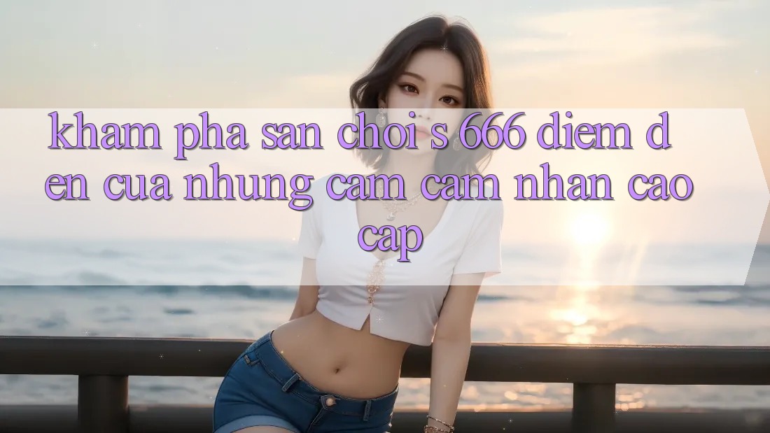 Khám Phá Sân Chơi s 666 – Điểm Đến Của Những Cảm cảm nhận Cao cấp