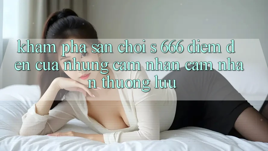 Khám Phá Sân Chơi s 666 – Điểm Đến Của Những Cảm nhận cảm nhận Thượng Lưu