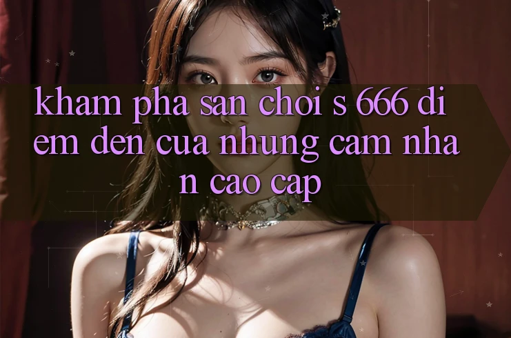 Khám Phá Sân Chơi s 666 – Điểm Đến Của Những Cảm nhận Cao cấp