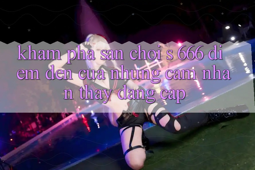 Khám Phá Sân Chơi s 666 – Điểm Đến Của Những Cảm nhận thấy Đẳng cấp
