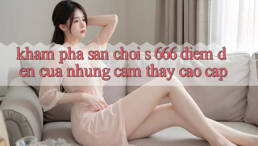 Khám Phá Sân Chơi s 666 – Điểm Đến Của Những Cảm thấy Cao cấp