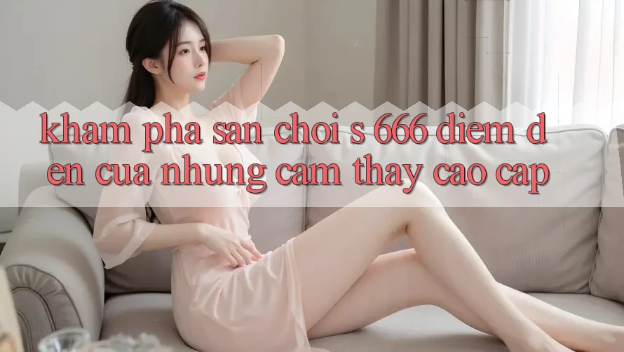 Khám Phá Sân Chơi s 666 – Điểm Đến Của Những Cảm thấy Cao cấp