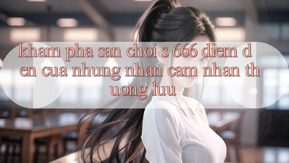Khám Phá Sân Chơi s 666 – Điểm Đến Của Những Nhận cảm nhận Thượng Lưu