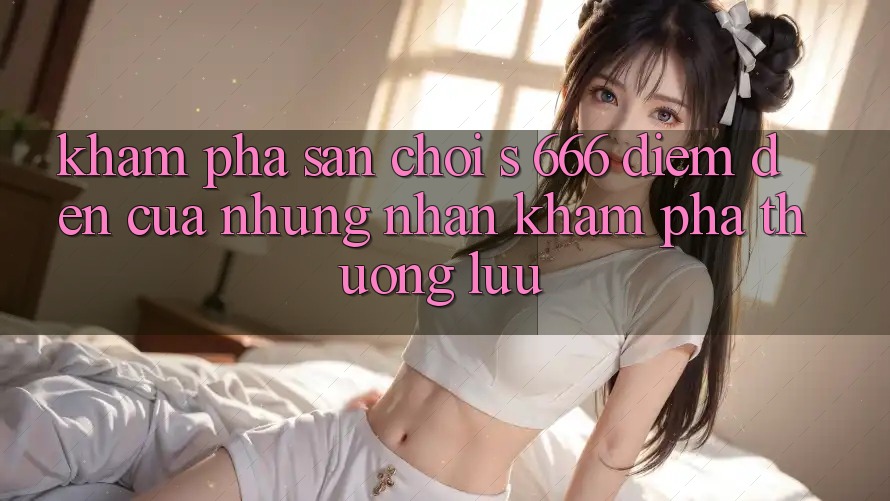 Khám Phá Sân Chơi s 666 – Điểm Đến Của Những Nhận khám phá Thượng Lưu