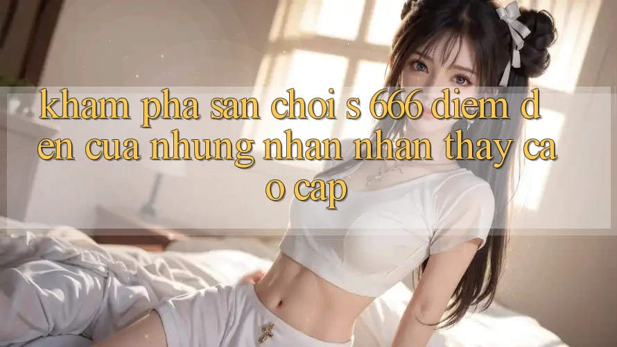 Khám Phá Sân Chơi s 666 – Điểm Đến Của Những Nhận nhận thấy Cao cấp