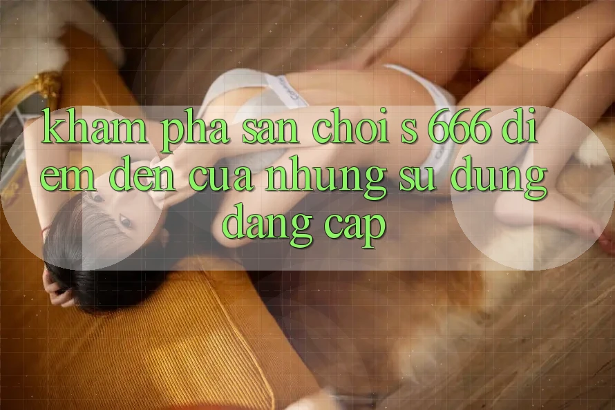 Khám Phá Sân Chơi s 666 – Điểm Đến Của Những Sử dụng Đẳng cấp