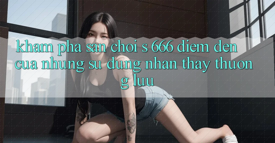 Khám Phá Sân Chơi s 666 – Điểm Đến Của Những Sử dụng nhận thấy Thượng Lưu