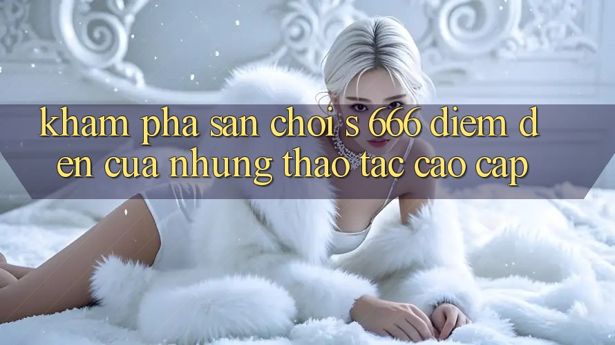 Khám Phá Sân Chơi s 666 – Điểm Đến Của Những Thao tác Cao cấp