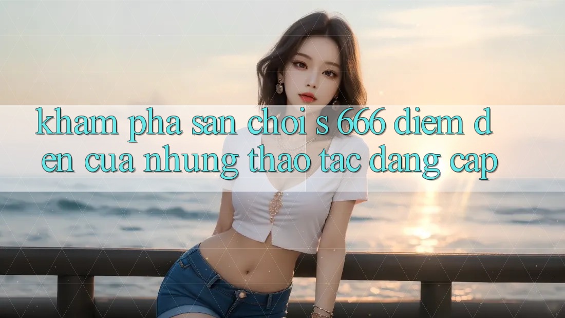 Khám Phá Sân Chơi s 666 – Điểm Đến Của Những Thao tác Đẳng cấp
