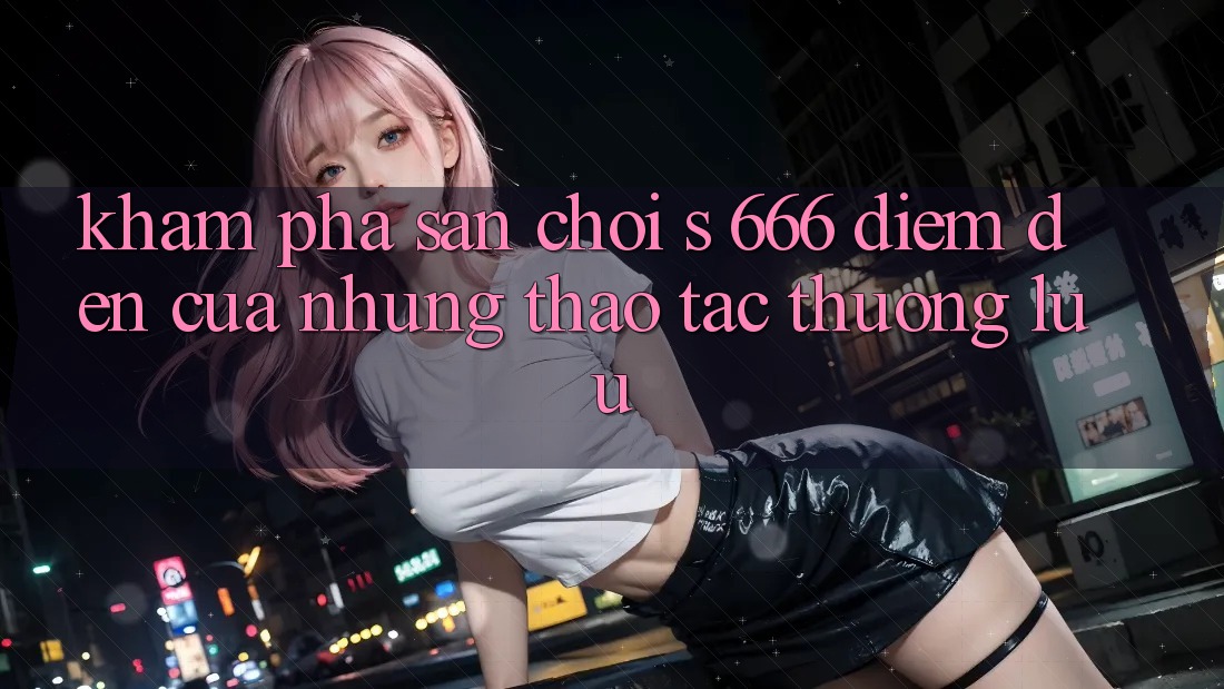 Khám Phá Sân Chơi s 666 – Điểm Đến Của Những Thao tác Thượng Lưu