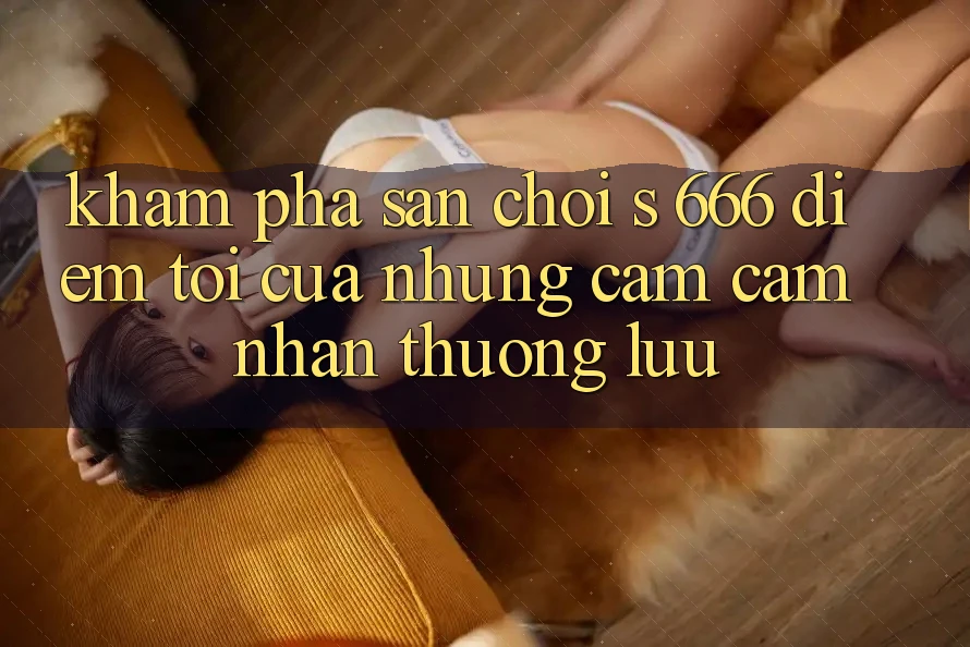 Khám Phá Sân Chơi s 666 – Điểm Tới Của Những Cảm cảm nhận Thượng Lưu