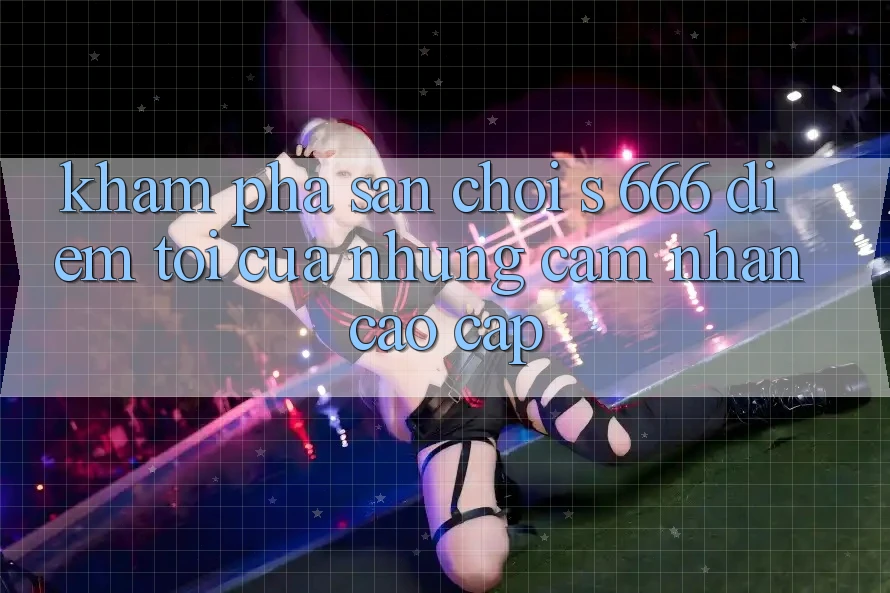 Khám Phá Sân Chơi s 666 – Điểm Tới Của Những Cảm nhận Cao cấp