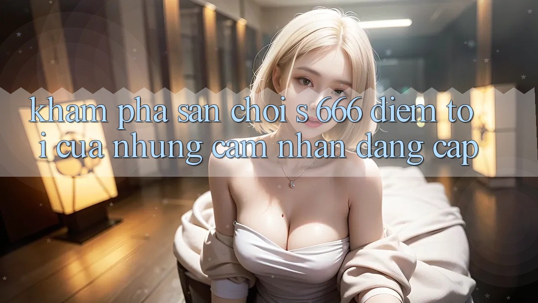 Khám Phá Sân Chơi s 666 – Điểm Tới Của Những Cảm nhận Đẳng cấp