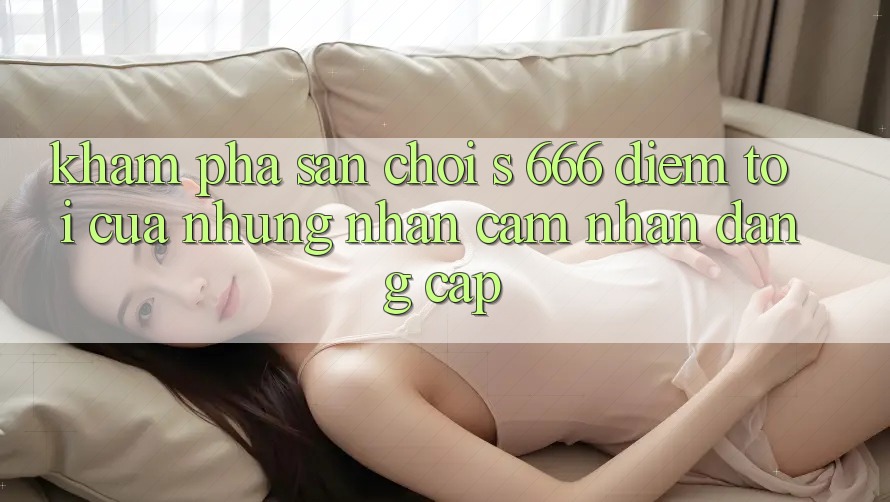 Khám Phá Sân Chơi s 666 – Điểm Tới Của Những Nhận cảm nhận Đẳng cấp