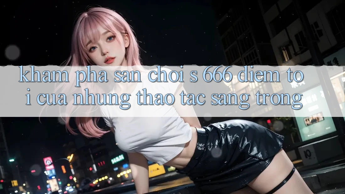 Khám Phá Sân Chơi s 666 – Điểm Tới Của Những Thao tác Sang trọng