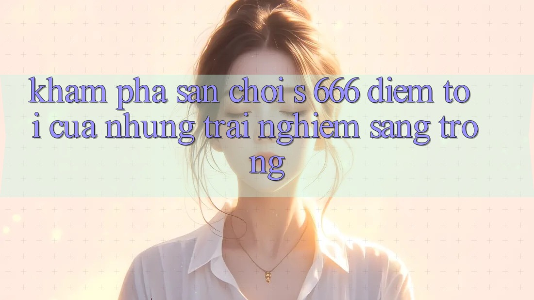 Khám Phá Sân Chơi s 666 – Điểm Tới Của Những Trải Nghiệm Sang trọng