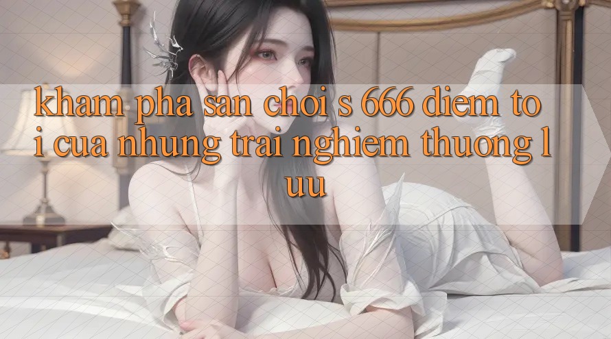 Khám Phá Sân Chơi s 666 – Điểm Tới Của Những Trải Nghiệm Thượng Lưu