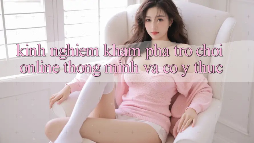 Kinh nghiệm Khám phá Trò chơi Online Thông Minh Và Có ý thức