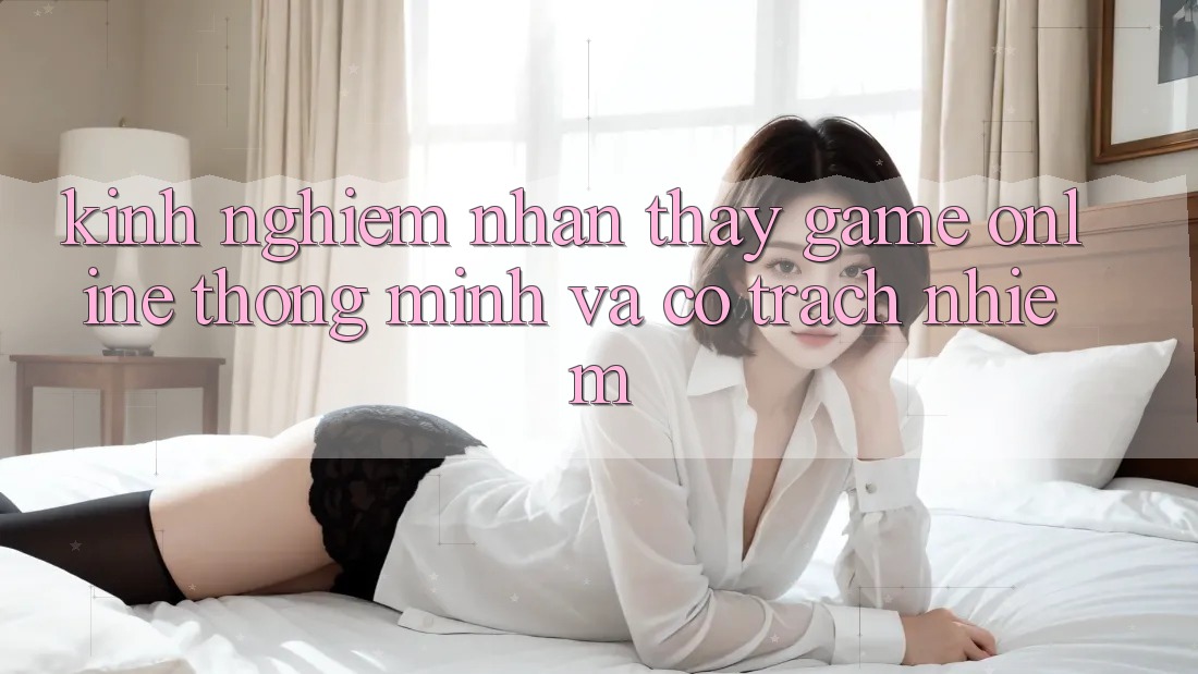 Kinh nghiệm Nhận thấy Game Online Thông Minh Và Có Trách Nhiệm