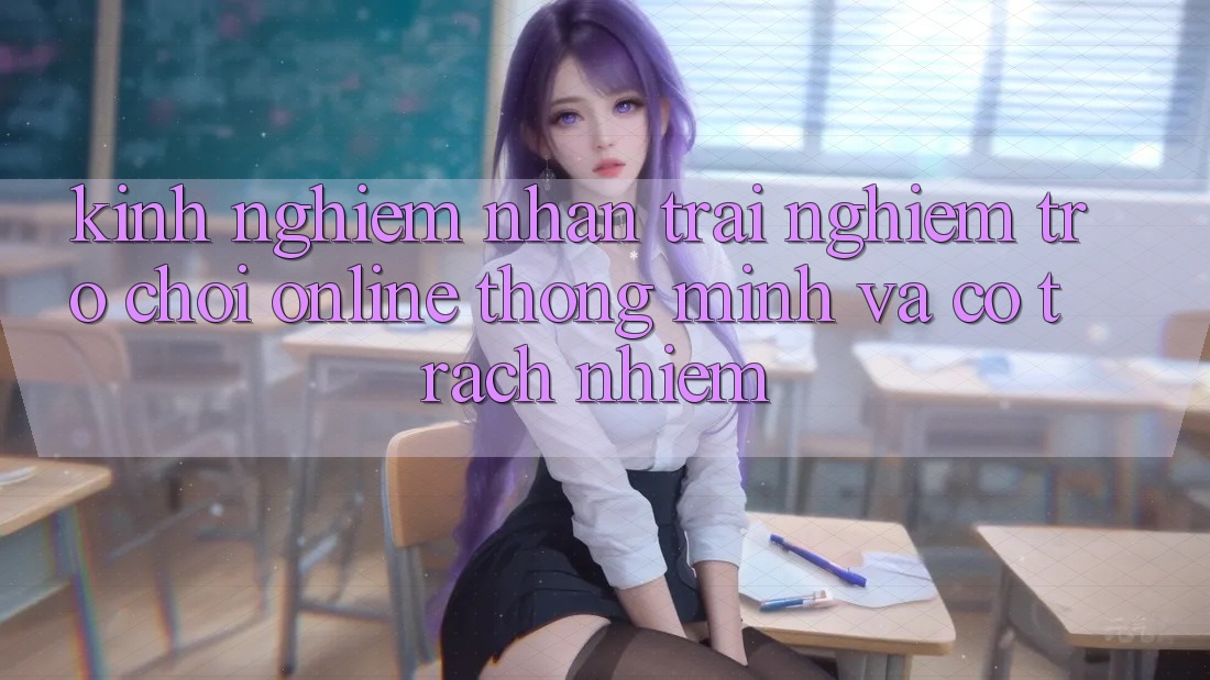 Kinh nghiệm Nhận trải nghiệm Trò chơi Online Thông Minh Và Có Trách Nhiệm