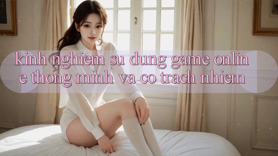 Kinh nghiệm Sử dụng Game Online Thông Minh Và Có Trách Nhiệm