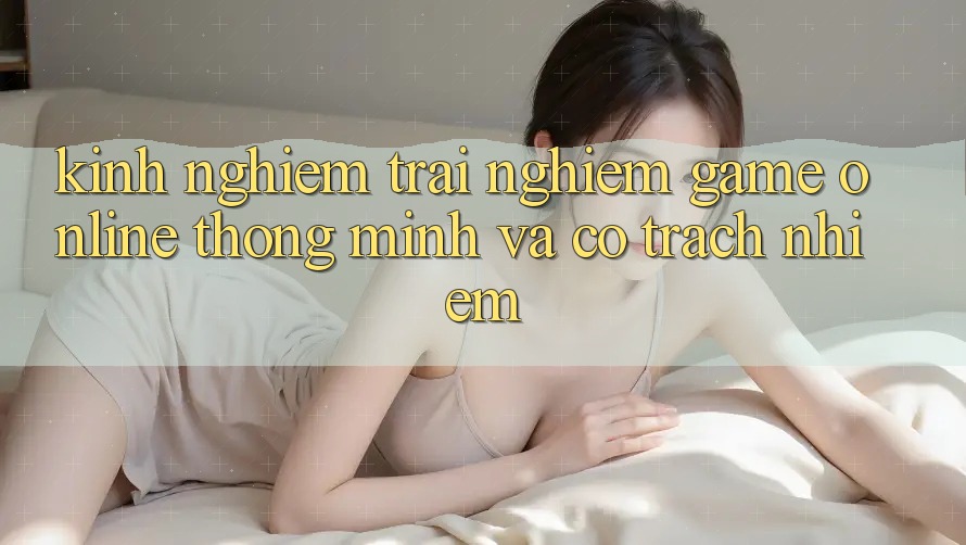 Kinh nghiệm Trải Nghiệm Game Online Thông Minh Và Có Trách Nhiệm